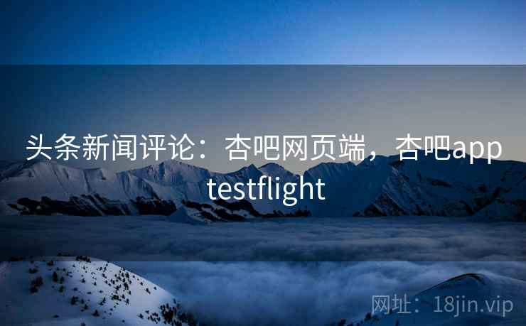 头条新闻评论：杏吧网页端，杏吧app testflight