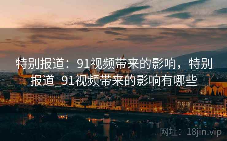 特别报道：91视频带来的影响，特别报道_91视频带来的影响有哪些