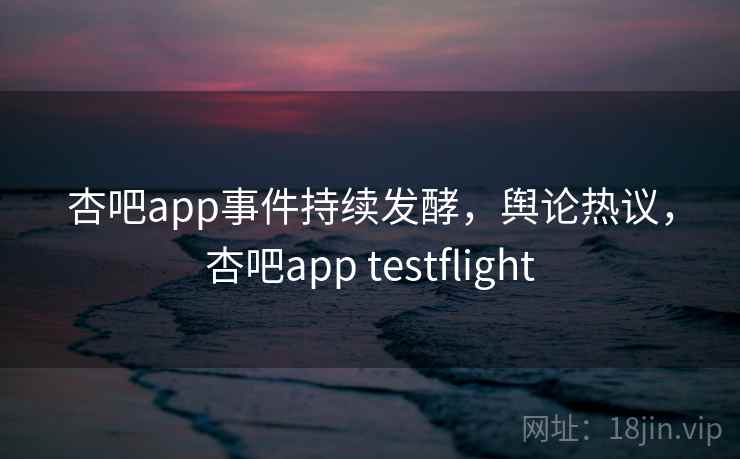 杏吧app事件持续发酵，舆论热议，杏吧app testflight