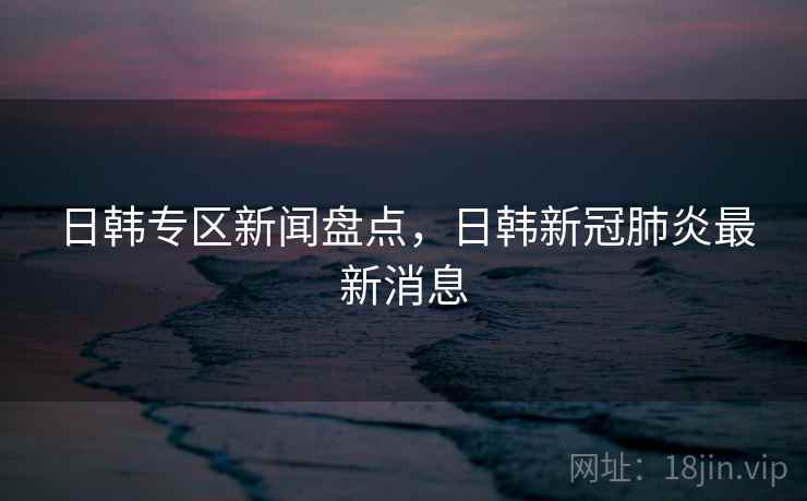 日韩专区新闻盘点，日韩新冠肺炎最新消息