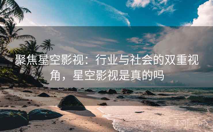 聚焦星空影视：行业与社会的双重视角，星空影视是真的吗