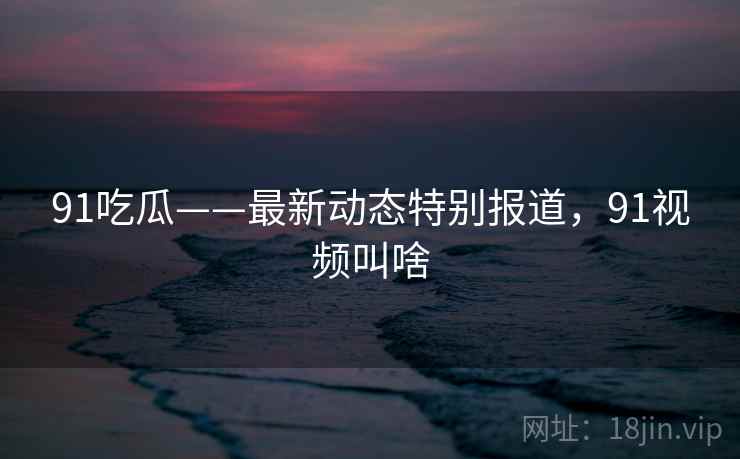 91吃瓜——最新动态特别报道，91视频叫啥